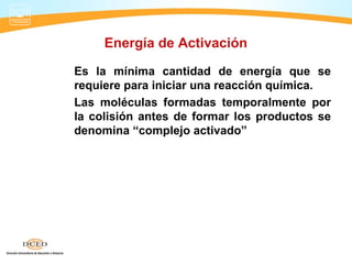 Energía de Activación

Es la mínima cantidad de energía que se
requiere para iniciar una reacción química.
Las moléculas formadas temporalmente por
la colisión antes de formar los productos se
denomina “complejo activado”
 