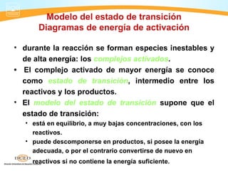 Modelo del estado de transición
       Diagramas de energía de activación

• durante la reacción se forman especies inestables y
  de alta energía: los complejos activados.
• El complejo activado de mayor energía se conoce
  como estado de transición, intermedio entre los
  reactivos y los productos.
• El modelo del estado de transición supone que el
  estado de transición:
   • está en equilibrio, a muy bajas concentraciones, con los
     reactivos.
   • puede descomponerse en productos, si posee la energía
     adecuada, o por el contrario convertirse de nuevo en
     reactivos si no contiene la energía suficiente.
 