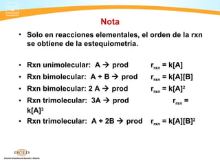 Nota
• Solo en reacciones elementales, el orden de la rxn
  se obtiene de la estequiometría.

• Rxn unimolecular: A  prod         rrxn = k[A]
• Rxn bimolecular: A + B  prod      rrxn = k[A][B]
• Rxn bimolecular: 2 A  prod        rrxn = k[A]2
• Rxn trimolecular: 3A  prod               rrxn =
  k[A]3
• Rxn trimolecular: A + 2B  prod    rrxn = k[A][B]2
 