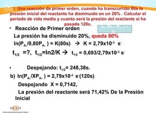 7.
   Una reacción de primer orden, cuando ha transcurrido 80s la
presión inicial del reactante ha disminuido en un 20% . Calcular el
periodo de vida media y cuanto será la presión del reactante si ha
                            pasado 120s.
• Reacción de Primer orden            ln (PA₀ / PA     )=
                                            Kt
  La presión ha disminuido 20%, queda 80%
  ln(PA₀ /0,80PA₀ ) = K(80s)  K = 2,79x10-3 s-
    t1/2 =?, t1/2=ln2/K  t1/2 = 0,693/2,79x10-3 s-

•         Despejando: t1/2= 248,38s.
b) ln(PA₀ /XPA₀ ) = 2,79x10-3 s-(120s)
      Despejando X = 0,7142,
      La presión del reactante será 71,42% De la Presión
     Inicial
 