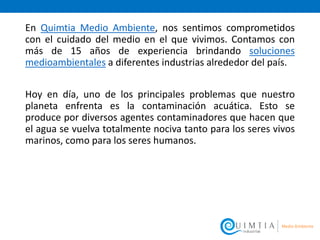 En Quimtia Medio Ambiente, nos sentimos comprometidos
con el cuidado del medio en el que vivimos. Contamos con
más de 15 años de experiencia brindando soluciones
medioambientales a diferentes industrias alrededor del país.
Hoy en día, uno de los principales problemas que nuestro
planeta enfrenta es la contaminación acuática. Esto se
produce por diversos agentes contaminadores que hacen que
el agua se vuelva totalmente nociva tanto para los seres vivos
marinos, como para los seres humanos.
 