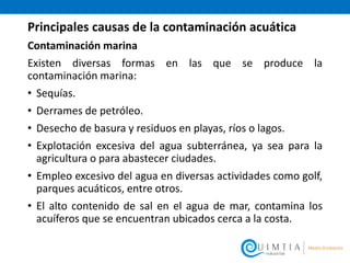 Principales causas de la contaminación acuática
Contaminación marina
Existen diversas formas en las que se produce la
contaminación marina:
• Sequías.
• Derrames de petróleo.
• Desecho de basura y residuos en playas, ríos o lagos.
• Explotación excesiva del agua subterránea, ya sea para la
agricultura o para abastecer ciudades.
• Empleo excesivo del agua en diversas actividades como golf,
parques acuáticos, entre otros.
• El alto contenido de sal en el agua de mar, contamina los
acuíferos que se encuentran ubicados cerca a la costa.
 