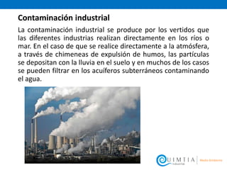 Contaminación industrial
La contaminación industrial se produce por los vertidos que
las diferentes industrias realizan directamente en los ríos o
mar. En el caso de que se realice directamente a la atmósfera,
a través de chimeneas de expulsión de humos, las partículas
se depositan con la lluvia en el suelo y en muchos de los casos
se pueden filtrar en los acuíferos subterráneos contaminando
el agua.
 