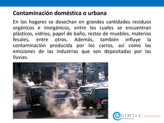 Contaminación doméstica o urbana
En los hogares se desechan en grandes cantidades residuos
orgánicos e inorgánicos, entre los cuales se encuentran
plásticos, vidrios, papel de baño, restos de muebles, materias
fecales, entre otros. Además, también influye la
contaminación producida por los carros, así como las
emisiones de las industrias que son depositadas por las
lluvias.
 
