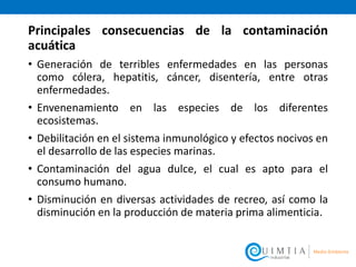 Principales consecuencias de la contaminación
acuática
• Generación de terribles enfermedades en las personas
como cólera, hepatitis, cáncer, disentería, entre otras
enfermedades.
• Envenenamiento en las especies de los diferentes
ecosistemas.
• Debilitación en el sistema inmunológico y efectos nocivos en
el desarrollo de las especies marinas.
• Contaminación del agua dulce, el cual es apto para el
consumo humano.
• Disminución en diversas actividades de recreo, así como la
disminución en la producción de materia prima alimenticia.
 