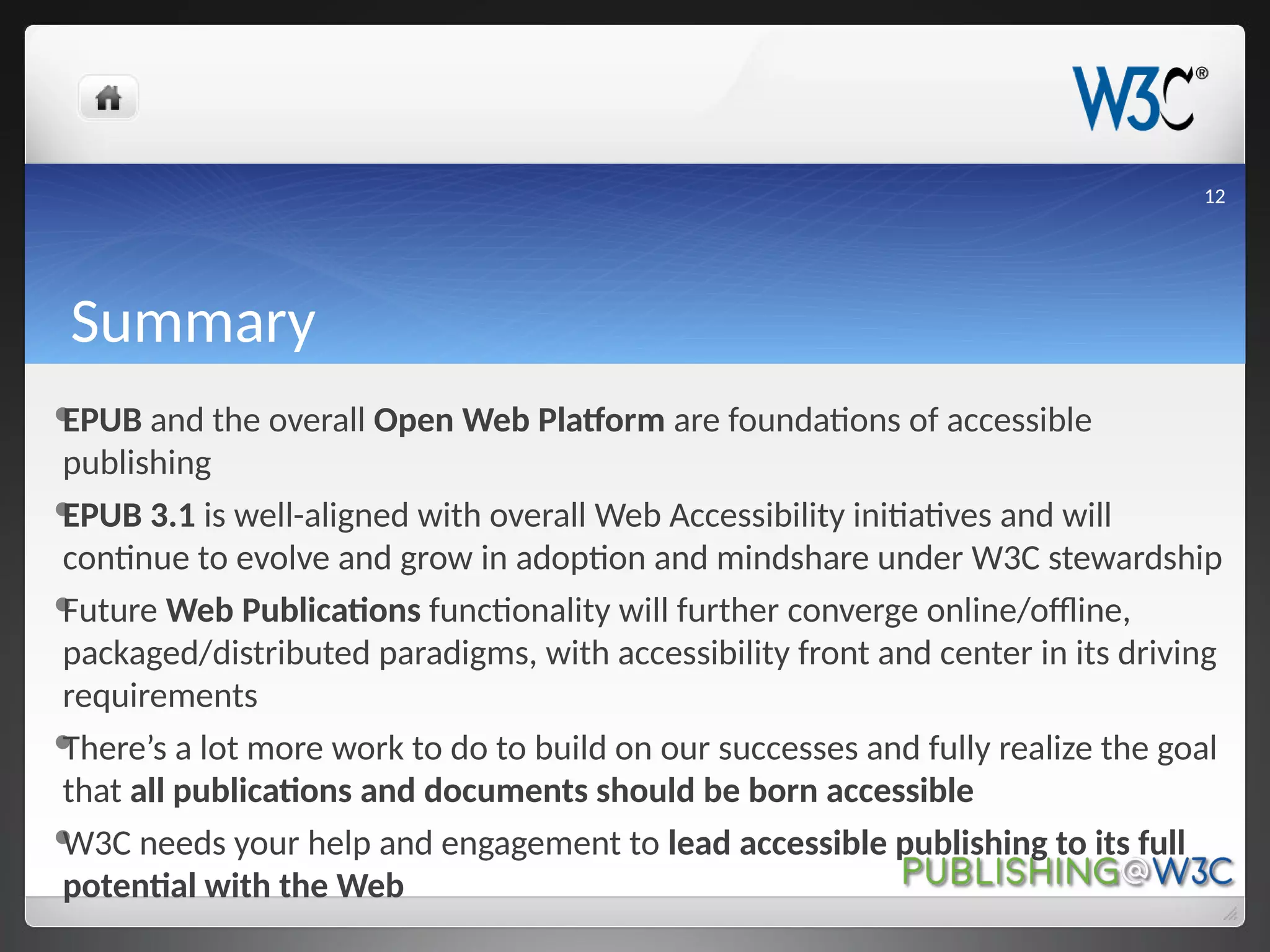 Summary
EPUB and the overall Open Web Platform are foundations of accessible
publishing
EPUB 3.1 is well-aligned with overall Web Accessibility initiatives and will
continue to evolve and grow in adoption and mindshare under W3C stewardship
Future Web Publications functionality will further converge online/offline,
packaged/distributed paradigms, with accessibility front and center in its driving
requirements
There’s a lot more work to do to build on our successes and fully realize the goal
that all publications and documents should be born accessible
W3C needs your help and engagement to lead accessible publishing to its full
potential with the Web
12
 