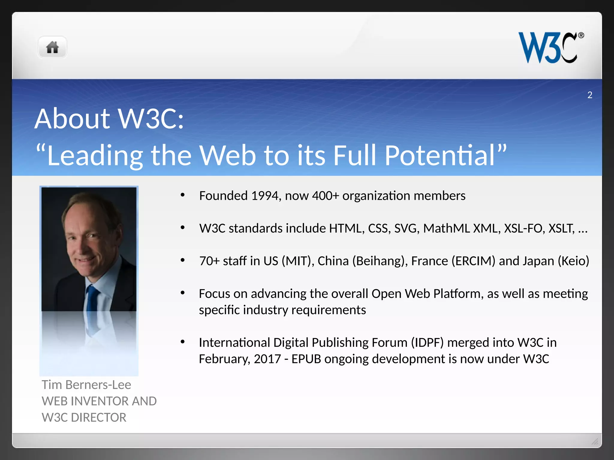 About W3C:
“Leading the Web to its Full Potential”
Tim Berners-Lee
WEB INVENTOR AND
W3C DIRECTOR
• Founded 1994, now 400+ organization members
• W3C standards include HTML, CSS, SVG, MathML XML, XSL-FO, XSLT, …
• 70+ staff in US (MIT), China (Beihang), France (ERCIM) and Japan (Keio)
• Focus on advancing the overall Open Web Platform, as well as meeting
specific industry requirements
• International Digital Publishing Forum (IDPF) merged into W3C in
February, 2017 - EPUB ongoing development is now under W3C
2
 