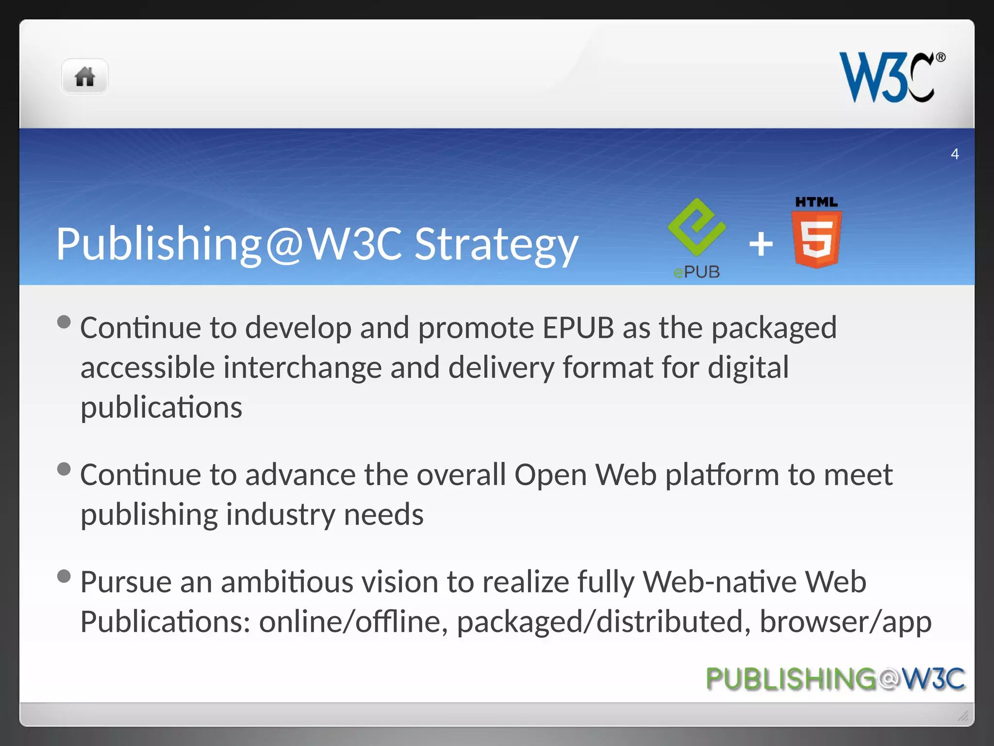 Publishing@W3C Strategy +
Continue to develop and promote EPUB as the packaged
accessible interchange and delivery format for digital
publications
Continue to advance the overall Open Web platform to meet
publishing industry needs
Pursue an ambitious vision to realize fully Web-native Web
Publications: online/offline, packaged/distributed, browser/app
4
 