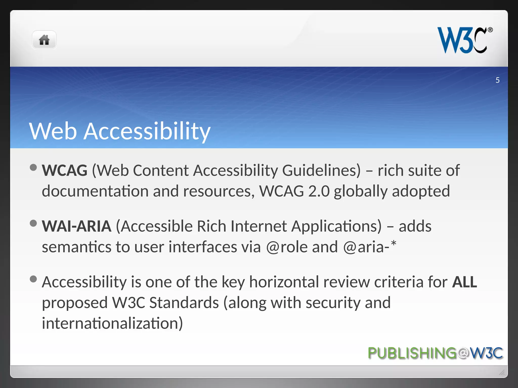 Web Accessibility
WCAG (Web Content Accessibility Guidelines) – rich suite of
documentation and resources, WCAG 2.0 globally adopted
WAI-ARIA (Accessible Rich Internet Applications) – adds
semantics to user interfaces via @role and @aria-*
Accessibility is one of the key horizontal review criteria for ALL
proposed W3C Standards (along with security and
internationalization)
5
 