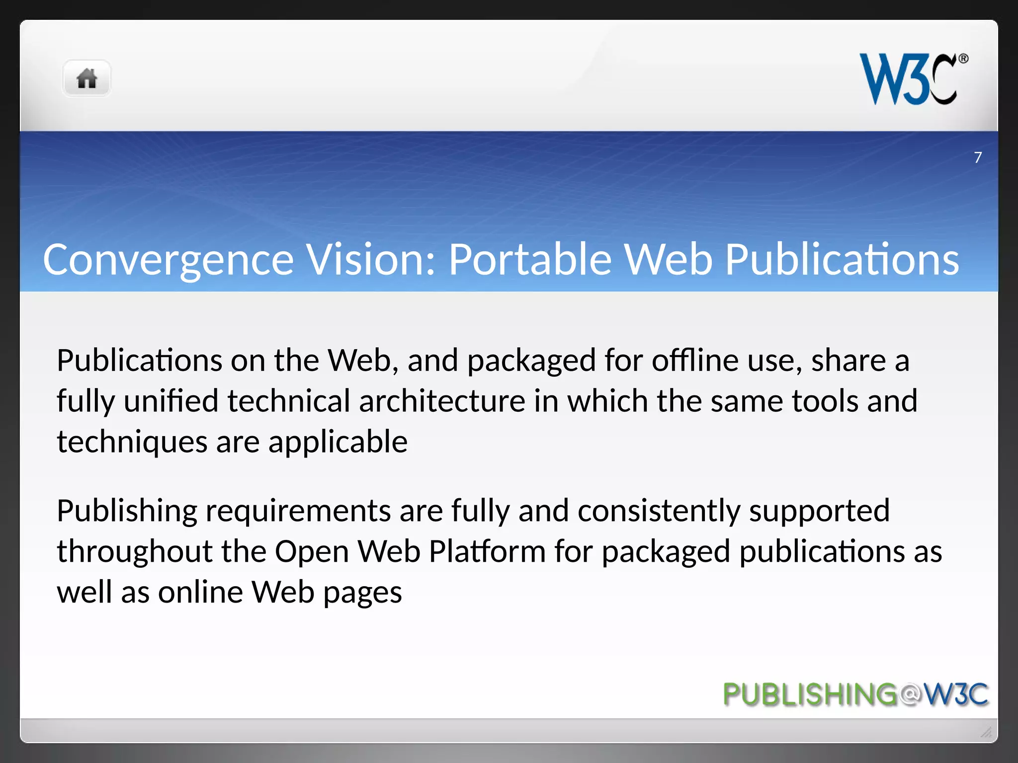 Convergence Vision: Portable Web Publications
Publications on the Web, and packaged for offline use, share a
fully unified technical architecture in which the same tools and
techniques are applicable
Publishing requirements are fully and consistently supported
throughout the Open Web Platform for packaged publications as
well as online Web pages
7
 