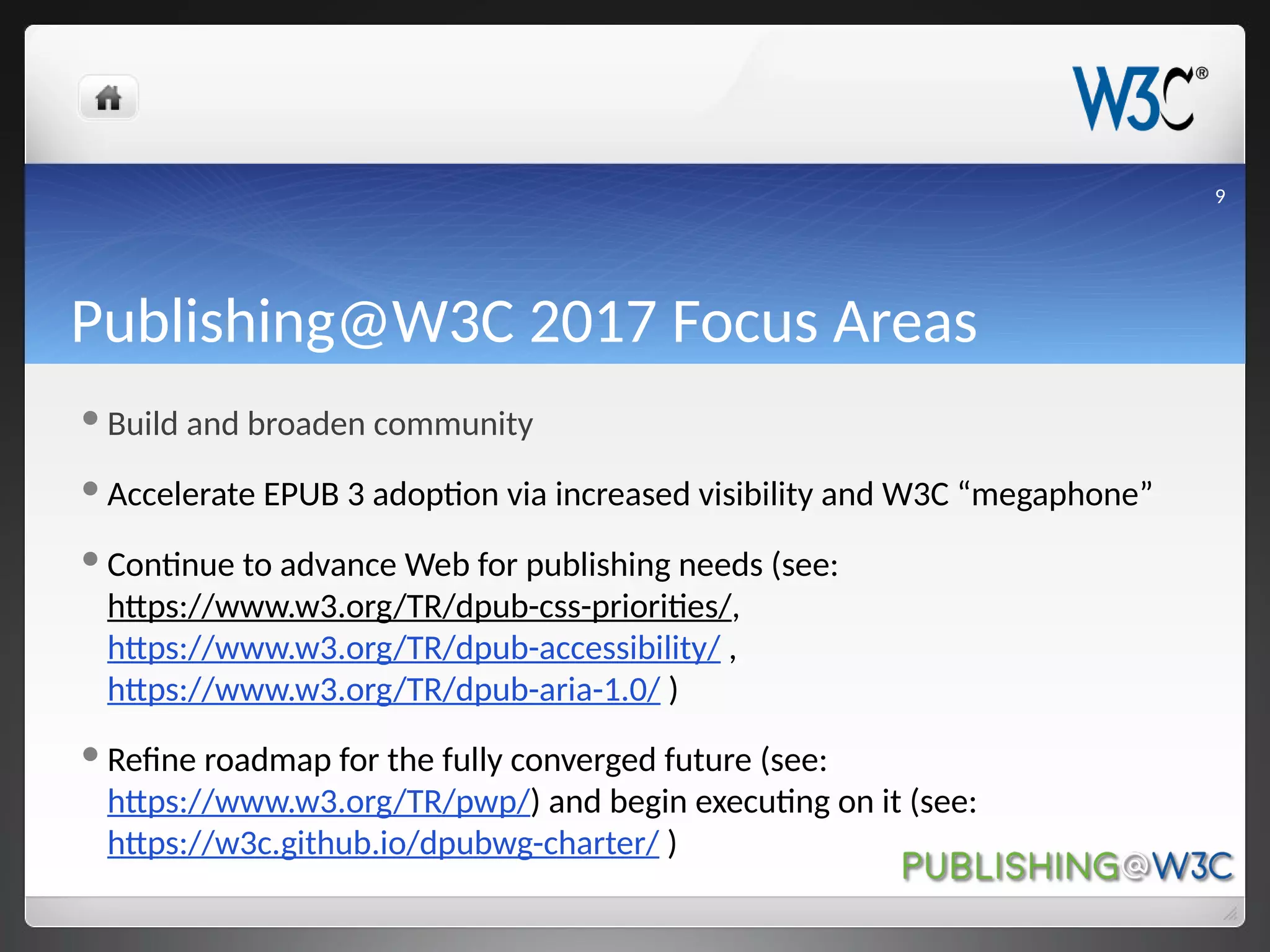 Publishing@W3C 2017 Focus Areas
Build and broaden community
Accelerate EPUB 3 adoption via increased visibility and W3C “megaphone”
Continue to advance Web for publishing needs (see:
https://www.w3.org/TR/dpub-css-priorities/,
https://www.w3.org/TR/dpub-accessibility/ ,
https://www.w3.org/TR/dpub-aria-1.0/ )
Refine roadmap for the fully converged future (see:
https://www.w3.org/TR/pwp/) and begin executing on it (see:
https://w3c.github.io/dpubwg-charter/ )
9
 