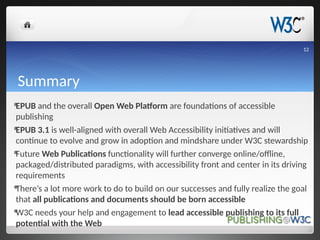 Summary
EPUB and the overall Open Web Platform are foundations of accessible
publishing
EPUB 3.1 is well-aligned with overall Web Accessibility initiatives and will
continue to evolve and grow in adoption and mindshare under W3C stewardship
Future Web Publications functionality will further converge online/offline,
packaged/distributed paradigms, with accessibility front and center in its driving
requirements
There’s a lot more work to do to build on our successes and fully realize the goal
that all publications and documents should be born accessible
W3C needs your help and engagement to lead accessible publishing to its full
potential with the Web
12
 