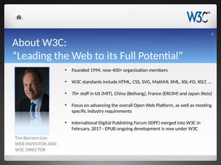 About W3C:
“Leading the Web to its Full Potential”
Tim Berners-Lee
WEB INVENTOR AND
W3C DIRECTOR
• Founded 1994, now 400+ organization members
• W3C standards include HTML, CSS, SVG, MathML XML, XSL-FO, XSLT, …
• 70+ staff in US (MIT), China (Beihang), France (ERCIM) and Japan (Keio)
• Focus on advancing the overall Open Web Platform, as well as meeting
specific industry requirements
• International Digital Publishing Forum (IDPF) merged into W3C in
February, 2017 - EPUB ongoing development is now under W3C
2
 