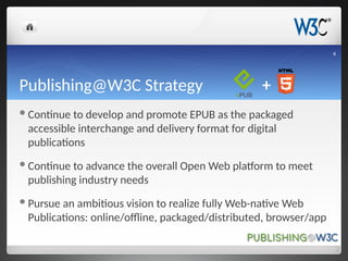 Publishing@W3C Strategy +
Continue to develop and promote EPUB as the packaged
accessible interchange and delivery format for digital
publications
Continue to advance the overall Open Web platform to meet
publishing industry needs
Pursue an ambitious vision to realize fully Web-native Web
Publications: online/offline, packaged/distributed, browser/app
4
 