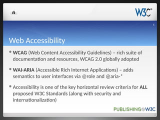 Web Accessibility
WCAG (Web Content Accessibility Guidelines) – rich suite of
documentation and resources, WCAG 2.0 globally adopted
WAI-ARIA (Accessible Rich Internet Applications) – adds
semantics to user interfaces via @role and @aria-*
Accessibility is one of the key horizontal review criteria for ALL
proposed W3C Standards (along with security and
internationalization)
5
 