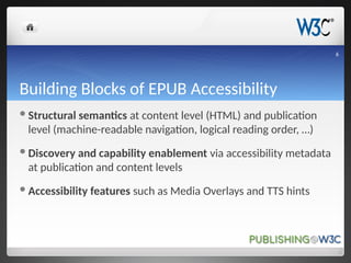 Building Blocks of EPUB Accessibility
Structural semantics at content level (HTML) and publication
level (machine-readable navigation, logical reading order, …)
Discovery and capability enablement via accessibility metadata
at publication and content levels
Accessibility features such as Media Overlays and TTS hints
6
 