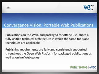 Convergence Vision: Portable Web Publications
Publications on the Web, and packaged for offline use, share a
fully unified technical architecture in which the same tools and
techniques are applicable
Publishing requirements are fully and consistently supported
throughout the Open Web Platform for packaged publications as
well as online Web pages
7
 