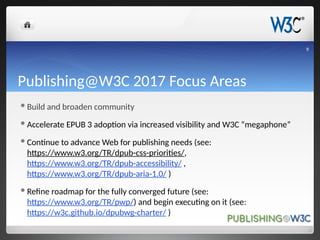 Publishing@W3C 2017 Focus Areas
Build and broaden community
Accelerate EPUB 3 adoption via increased visibility and W3C “megaphone”
Continue to advance Web for publishing needs (see:
https://www.w3.org/TR/dpub-css-priorities/,
https://www.w3.org/TR/dpub-accessibility/ ,
https://www.w3.org/TR/dpub-aria-1.0/ )
Refine roadmap for the fully converged future (see:
https://www.w3.org/TR/pwp/) and begin executing on it (see:
https://w3c.github.io/dpubwg-charter/ )
9
 