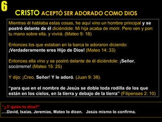 CRISTO   ACEPTÓ SER ADORADO COMO DIOS Mientras él hablaba estas cosas, he aquí vino un hombre principal   y se postró delante de él   diciéndole: Mi hija acaba de morir. Pero ven y pon tu mano sobre ella, y vivirá. (Mateo 9: 18) Entonces los que estaban en la barca le adoraron diciendo:   ¡Verdaderamente eres Hijo de Dios!   (Mateo 14: 33) Entonces ella vino y se postró delante de él diciéndole:  ¡ Señor , socórreme!  (Mateo 15: 25) Y dijo: ¡Creo,   Señor !  Y le adoró . (Juan 9: 38). “ para que en el nombre de Jesús se doble toda rodilla de los que están en los cielos, en la tierra y debajo de la tierra”   (Filipenses 2: 10) “ ¿Y quién lo dice?” 6 … .David, Isaías, Jeremías, Mateo lo dicen.  Jesús mismo lo confirma. 
