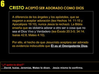 A diferencia de los ángeles y los apóstoles, que se negaron a aceptar adoración (lea Hechos 14: 11-15 y Apocalipsis 19:10), nunca Jesús la rechazó. La Biblia enseña que  es idolatría adorar a otro ser o cosa que no sea el Dios Vivo y Verdadero  (lea Éxodo 20:3-5; 34:14; Isaías 42:8; Mateo 4:10).  Por ello, el hecho de que Jesucristo aceptara ser adorado es evidencia indiscutible que   Él es el Omnipotente Dios . “ ¿Y quién lo dice?” 6 … .David, Isaías, Jeremías, Mateo lo dicen.  Jesús mismo lo confirma. CRISTO   ACEPTÓ SER ADORADO COMO DIOS 
