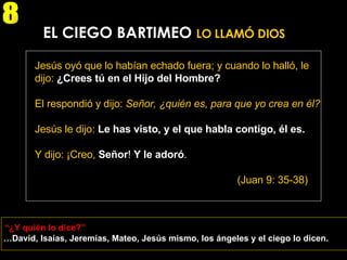 … David, Isaías, Jeremías, Mateo, Jesús mismo, los ángeles y el ciego lo dicen. EL CIEGO BARTIMEO  LO LLAMÓ DIOS Jesús oyó que lo habían echado fuera; y cuando lo halló, le dijo:  ¿Crees tú en el Hijo del Hombre? El respondió y dijo:  Señor, ¿quién es, para que yo crea en él? Jesús le dijo:  Le has visto, y el que habla contigo, él es. Y dijo: ¡Creo,  Señor !  Y le adoró . (Juan 9: 35-38) “ ¿Y quién lo dice?” 8 