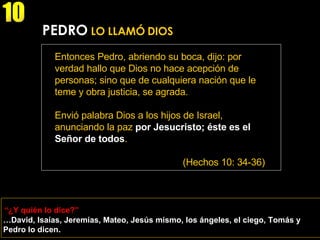 “ ¿Y quién lo dice?” 10 PEDRO  LO LLAMÓ DIOS Entonces Pedro, abriendo su boca, dijo: por verdad hallo que Dios no hace acepción de personas; sino que de cualquiera nación que le teme y obra justicia, se agrada.  Envió palabra Dios a los hijos de Israel, anunciando la paz  por Jesucristo;   éste es el Señor de todos . (Hechos 10: 34-36) … David, Isaías, Jeremías, Mateo, Jesús mismo, los ángeles, el ciego, Tomás y Pedro lo dicen. 