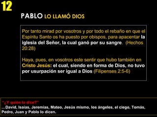 “ ¿Y quién lo dice?” 12 … David, Isaías, Jeremías, Mateo, Jesús mismo, los ángeles, el ciego, Tomás, Pedro, Juan y Pablo lo dicen. PABLO  LO LLAMÓ DIOS Por tanto mirad por vosotros y por todo el rebaño en que el Espíritu Santo os ha puesto por obispos, para apacentar  la iglesia del Señor, la cual ganó por su sangre .   (Hechos 20:28) Haya, pues, en vosotros este sentir que hubo también en  Cristo Jesús : el cual, siendo en forma de Dios, no tuvo por usurpación ser igual a Dios  (Filipenses 2:5-6) 