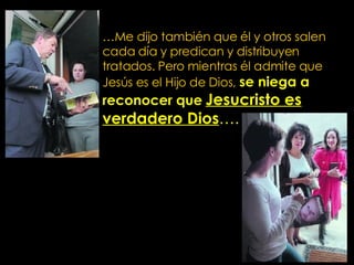 … Me dijo también que él y otros salen cada día y predican y distribuyen tratados. Pero mientras él admite que Jesús es el Hijo de Dios,  se niega a reconocer que   Jesucristo es   verdadero Dios …. 