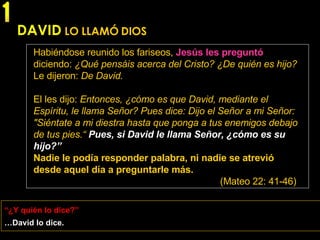 DAVID   LO LLAMÓ DIOS Habiéndose reunido los fariseos,   Jesús les preguntó   diciendo:  ¿Qué pensáis acerca del Cristo? ¿De quién es hijo?  Le dijeron:  De David . El les dijo:  Entonces, ¿cómo es que David, mediante el Espíritu, le llama Señor? Pues dice: Dijo el Señor a mi Señor: "Siéntate a mi diestra hasta que ponga a tus enemigos debajo de tus pies.“   Pues, si David le llama Señor, ¿cómo es su hijo?” Nadie le podía responder palabra, ni nadie se atrevió desde aquel día a preguntarle más. (Mateo 22: 41-46) … David lo dice. “ ¿Y quién lo dice?” 1 
