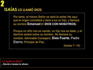 ISAÍAS   LO LLAMÓ DIOS Por tanto, el mismo Señor os dará la señal: He aquí que la virgen concebirá y dará a luz un hijo, y llamará su nombre   Emanuel   (=  DIOS CON NOSOTROS ) . Porque un niño nos es nacido, un hijo nos es dado, y el dominio estará sobre su hombro. Se llamará su nombre: Admirable Consejero,   Dios Fuerte ,  Padre Eterno , Príncipe de Paz. (Isaías 7: 14) … David e Isaías lo dicen. “ ¿Y quién lo dice?” 2 
