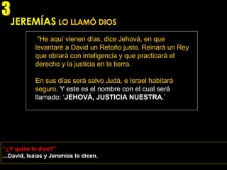 JEREMÍAS   LO LLAMÓ DIOS "He aquí vienen días, dice Jehová, en que levantaré a David un Retoño justo. Reinará un Rey que obrará con inteligencia y que practicará el derecho y la justicia en la tierra. En sus días será salvo Judá, e Israel habitará seguro.   Y este es el nombre con el cual será llamado: ‘ JEHOVÁ, JUSTICIA NUESTRA .’ (Jeremías 23: 5-6) … David, Isaías y Jeremías lo dicen. “ ¿Y quién lo dice?” 3 