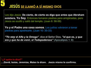 … .David, Isaías, Jeremías, Mateo lo dicen.  Jesús mismo lo confirma. JESÚS   SE LLAMÓ A SÍ MISMO  DIOS Les dijo Jesús:   De cierto, de cierto os digo que antes que Abraham existiera,   Yo Soy .  Entonces tomaron piedras para arrojárselas, pero Jesús se ocultó y salió del templo. (Juan 8: 58-59) Yo y el Padre una cosa somos .   Los judíos volvieron a tomar piedras para apedrearle. (Juan 10: 30-33) " Yo soy  el Alfa y la Omega” ,  dice el Señor Dios,  "el que es, y que era y que ha de venir, el Todopoderoso”   (Apocalipsis 1: 8) “ ¿Y quién lo dice?” 5 