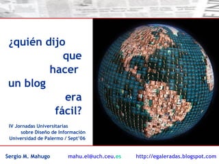 ¿quién dijo  que hacer  un blog  era fácil? IV Jornadas Universitarias  sobre Diseño de Información Universidad de Palermo / Sept’06 Sergio M. Mahugo  mahu [email_address] es   http://egaleradas.blogspot.com   