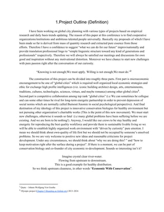 1.Project Outline (Definition)
I have been working on global city planning with various types of projects based on empirical
research and daily basis trends updating. The reason of this paper at this conference is to find cooperative
organizations/institutions and ambitious talented people universally. Basically my proposals of which I have
been made so far is derived from mass of quantity research and extracted pure essence from those
efforts. Therefore I have a confidence to suggest “what we can do for our future” improvisationally and
provide translation professional lingo to “simple linguistic structure toward any kind of generations and
professionals” respectively. Therefore we will always be satisfied our meetings and discussions for own
good and inspiration without any motivational distortion. Moreover we have chance to start new challenges
with pure passion right after the conversation of our curiosity.
“Knowing is not enough;We must apply. Willing is not enough;We must do.”2
The construction of this project can be divided into roughly three parts. First part is microeconomic
encouragement to be one of “global cities” which is required well organized local economic strategies and
ethic for exchange high profile intelligences (viz. iconic building architect design, arts, entertainments,
traditions, cultures, technologies, sciences, virtues, and maybe romance) among other global cities .3
Second part is competitive collaboration among top rank “global cities” (i.e We can sometimes be collegue
and can some other times be rival for long­term energetic partnership in order to prevent depression of
social norms which are normally called Burnout/Anomie in social psychological perspective). And final
destination of my ideology of this project is innovative conservation biologies for healthy environment but
not pursuing other organization’s charitable works (This is the point of this new movement). We must start
new challenges, otherwise it sounds so fatal  (i.e many global problems have been suffering before we are
existing. And we are born to be nothing!). Anyway, I would like our crews to be stay healthy and
energetic for reproducing the best quality workforce and provide them to sustainable livable living so we
will be able to establish highly organized work environment with “driven by curiosity” pure emotion. I
mean we should think about own­quality of life first but we should not be occupied by someone’s unsolved
problems. So we are very welcome to positive new ideas and reasonable criticisms for project
development. Under any circumstances, we should think about “why we are doing this? ” and “how to
keep motivation right after the surface during a project”. If there is a moment, we can be part of
conservation biology and co­founder of city economic re­development. Sounds so interesting isn’t it?
Imagine crystal clear river­water.
Flowing from upstream to downstream.
This is a good example for healthy distribution.
So we think upstream cleanness, in other words “Economic With Conservation”.
2
 Quate ~ Johann Wolfgang Von Goethe
3
 Olympic project (Chapter 5 Branding as Global city) 2013~2016
 