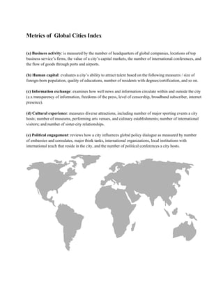 Metrics of  Global Cities Index
(a) Business activity: is measured by the number of headquarters of global companies, locations of top
business service’s firms, the value of a city’s capital markets, the number of international conferences, and
the flow of goods through ports and airports.
(b) Human capital: evaluates a city’s ability to attract talent based on the following measures / size of
foreign­born population, quality of educations, number of residents with degrees/certification, and so on.
(c) Information exchange: examines how well news and information circulate within and outside the city
(e.x transparency of information, freedoms of the press, level of censorship, broadband subscriber, internet
presence).
(d) Cultural experience: measures diverse attractions, including number of major sporting events a city
hosts; number of museums, performing arts venues, and culinary establishments; number of international
visitors; and number of sister­city relationships.
(e) Political engagement: reviews how a city influences global policy dialogue as measured by number
of embassies and consulates, major think tanks, international organizations, local institutions with
international reach that reside in the city, and the number of political conferences a city hosts.
 