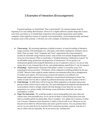 3.Examples of Interaction (Encouragement)
In general speaking, we should think “How to gain benefits” for running company from the
beginning if we were talking about business. However it is slightly difficult to predict things that we have
never been seen before so we should think cooperation with non­profit organizations and/or global
companies which might have interest of corporate social responsibility, social entrepreneurship, and future
of quinary sector of the economy. I will show you a few examples of interaction at below.
● Clean energy : By increasing importance of global economic, we must be needing of alternative
energy resources with technologies (viz. solar panel, wind turbine, hydropower, bioetanol, and so
forth). There are many “local” companies and “local” organizations have been emerged in
recently for renewable energy business (notice: some of them were already disappeared because
of run out of investment). What we need today is “Establish laboratory collaboration research” for
set affordable energy productions and progression of infrastructure. We are going to set
multinational (global cities) nonprofit laboratories at one of corporative cities (e.x we can set solar
energy lab at A city, bioetanol lab at B city, and multidisciplinary spinoff lab at C city for instance).
● Oceanology : Approximately 70 percent of the planet’s surface is covered by ocean. Few
oceanological surveys proclaim “All fisheries will be collapsed (overfishing problem) by the year
of 2050”. Moreover there might be another unknown environmental effects due to disappearance
of northern arctic glacier. We need serious research and solutions (very difficult ) for
human­made negative phenomena by collaborative research­based technologies.(I meant “the
mother of earth won’t be able to explode by pollutions but human and other creatures will do”.)
● Food shortage : In 2050, there will be living nine billion population on the planet and seventy
percent of them will be living in urban area. We need technological development and education for
social problems which is strongly related with food shortage in near future by our science
progressions (viz. genetic modify, fish farming, ocean nitrification, food bank, zero waste
consumption, so forth).
● Paper free interaction : We would like people to travel among global cities more often and
without stress with reasonable price. So we can do for them is varied iff they(cities) trust each
other as a healthy global city partnerships. Here is examples : (viz. global city E­currency, E­smart
visa, E­license, Ubiquitous smart interaction, E­tickets, E­travel card, so on). Moreover we can
discount travel affairs by efficient tickets sales and is good for tourism. You can purchase those
service via your smart device by local free Wi­Fi connection anywhere, anytime. And also it is
easy to collect sales tax regionally. We do not service any “wasting­time”.
 