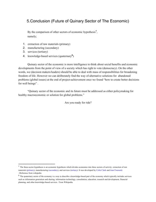 5.Conclusion (Future of Quinary Sector of The Economic)
By the comparison of other sectors of economic hypothesis ,7
namely;
1. extraction of raw materials (primary)
2. manufacturing (secondary)
3. services (tertiary)
4. knowledge­based services (quaternary )8
Quinary sector of the economic is more intelligence to think about social benefits and economic
developments from the point of view of a society which has right to vote (democracy). On the other
words, we (decision makers/leaders) should be able to deal with mass of responsibilities for broadening
freedom of life. However we can deliberately find the way of alternative solutions for  abandoned
problems (global issues) at the end of project­achievement once we found “how to create better decisions
for well beings” .
“Quinary sector of the economic and its future must be addressed as either policymaking for
healthy macroeconomic or solution for global problems.”
Are you ready for ride?
7
 The three­sector hypothesis is an economic hypothesis which divides economies into three sectors of activity: extraction of raw
materials (primary), manufacturing (secondary), and services (tertiary). It was developed by Colin Clark and Jean Fourastié.
~Reference from wikipedia
8
 The quaternary sector of the economy is a way to describe a knowledge­based part of the economy which typically includes services
such as information generation and sharing, information technology, consultation, education, research and development, financial
planning, and other knowledge­based services.  From Wikipedia.
 