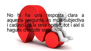 No hi ha una resposta clara a
aquesta pregunta, és molt subjectiva
i cadascú té la seva opinió, tot i així si
hagués d’escollir seria…
 