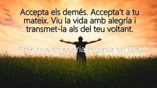 Accepta els demés. Accepta’t a tu
mateix. Viu la vida amb alegría i
transmet-la als del teu voltant.
Crec que es podria resumir en això
 
