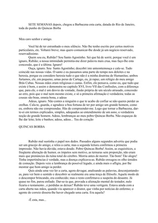 SETE SEMANAS depois, chegou a Barbacena esta carta, datada do Rio de Janeiro,
toda do punho do Quincas Borba
Meu caro senhor e amigo.
Você há de ter estranhado o meu silêncio. Não lhe tenho escrito por certos motivos
particulares, etc. Voltarei breve; mas quero comunicar-lhe desde já um negócio reservado,
reservadíssimo.
Quem sou eu, Rubião? Sou Santo Agostinho. Sei que há de sorrir, porque você é um
ignaro, Rubião; a nossa intimidade permitia-me dizer palavra mais crua, mas faço-lhe esta
concessão, que é a última. Ignaro!
Ouça, ignaro. Sou Santo Agostinho; descobri isto anteontemouça e cale-se. Tudo
coincide nas nossas vidas. O santo e eu passamos uma parte do tempo nos deleites e na
heresia, porque eu considero heresia tudo o que não é a minha doutrina de Humanitas; ambos
furtamos, ele, em pequeno, umas peras de Cartago, eu, já rapaz, um relógio do meu amigo
Brás Cubas. Nossas mães eram religiosas e castas. Enfim, ele pensava, como eu, que tudo que
existe é bom, e assim o demonstra no capítulo XVI, livro VII das Confissões, com a diferença
que, para ele, o mal é um desvio da vontade, ilusão própria de um século atrasado, concessão
ao erro, pois que o mal nem mesmo existe, e só a primeira afirmação é verdadeira; todas as
cousas são boas, omnia bona, e adeus
Adeus, ignaro. Não contes a ninguém o que te acabo de corfiar se não queres perder as
orelhas. Cala-te, guarda, e agradece a boa fortuna de ter por amigo um grande homem, como
eu, embora não me compreendas. Hás de compreender-me. Logo que tornar a Barbacena, darte-ei em termos explicados, simples, adequados ao entendimento de um asno, a verdadeira
noção do grande homem. Adeus, lembranças ao meu pobre Quincas Borba. Não esqueças de
lhe dar leite; leite e banhos; adeus, adeus... Teu do coração
QUINCAS BORBA

Rubião mal sustinha o papel nos dedos. Passados alguns segundos advertiu que podia
ser um gracejo do amigo, e releu a carta; mas a segunda leitura confirmou a primeira
impressão. Não havia dúvida; estava doudo. Pobre Quincas Borba! Assim, as esquisitices, a
freqüente alteração de humor, os ímpetos sem motivo, as ternuras sem proporção, não eram
mais que prenúncios da ruína total do cérebro. Morria antes de morrer. Tão bom! Tão alegre!
Tinha impertinências é verdade, mas a doença explicava-as. Rubião enxugou os olho úmidos
de comoção. Depois veio a lembrança do possível legado, e ainda mais o afligiu, por lhe
mostrar que bom amigo ia perder.
Quis ainda uma vez ler a carta, agora devagar, analisando as palavras, desconjuntandoas, para ver bem o sentido e descobrir se realmente era uma troça de filósofo. Aquele modo de
o descompor brincando, era conhecido; mas o resto confirmava a suspeita do desastre. Já
quase no fim, parou enfiado. Dar-se-ia que, provada a alienação mental do testador, nulo
ficaria o testamento , e perdidas as deixas? Rubião teve uma vertigem. Estava ainda com a
carta aberta nas mãos, quando viu aparecer o doutor, que vinha por notícias do enfermo; o
agente do correio dissera-lhe haver chegado uma carta. Era aquela?
-É esta, mas...

 
