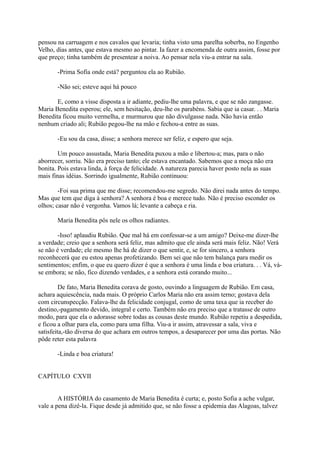 pensou na carruagem e nos cavalos que levaria; tinha visto uma parelha soberba, no Engenho
Velho, dias antes, que estava mesmo ao pintar. Ia fazer a encomenda de outra assim, fosse por
que preço; tinha também de presentear a noiva. Ao pensar nela viu-a entrar na sala.
-Prima Sofia onde está? perguntou ela ao Rubião.
-Não sei; esteve aqui há pouco
E, como a visse disposta a ir adiante, pediu-lhe uma palavra, e que se não zangasse.
Maria Benedita esperou; ele, sem hesitação, deu-lhe os parabéns. Sabia que ia casar. . . Maria
Benedita ficou muito vermelha, e murmurou que não divulgasse nada. Não havia então
nenhum criado ali; Rubião pegou-lhe na mão e fechou-a entre as suas.
-Eu sou da casa, disse; a senhora merece ser feliz, e espero que seja.
Um pouco assustada, Maria Benedita puxou a mão e libertou-a; mas, para o não
aborrecer, sorriu. Não era preciso tanto; ele estava encantado. Sabemos que a moça não era
bonita. Pois estava linda, à força de felicidade. A natureza parecia haver posto nela as suas
mais finas idéias. Sorrindo igualmente, Rubião continuou:
-Foi sua prima que me disse; recomendou-me segredo. Não direi nada antes do tempo.
Mas que tem que diga à senhora? A senhora é boa e merece tudo. Não é preciso esconder os
olhos; casar não é vergonha. Vamos lá; levante a cabeça e ria.
Maria Benedita pôs nele os olhos radiantes.
-Isso! aplaudiu Rubião. Que mal há em confessar-se a um amigo? Deixe-me dizer-lhe
a verdade; creio que a senhora será feliz, mas admito que ele ainda será mais feliz. Não! Verá
se não é verdade; ele mesmo lhe há de dizer o que sentir, e, se for sincero, a senhora
reconhecerá que eu estou apenas profetizando. Bem sei que não tem balança para medir os
sentimentos; enfim, o que eu quero dizer é que a senhora é uma linda e boa criatura. . . Vá, váse embora; se não, fico dizendo verdades, e a senhora está corando muito...
De fato, Maria Benedita corava de gosto, ouvindo a linguagem de Rubião. Em casa,
achara aquiescência, nada mais. O próprio Carlos Maria não era assim terno; gostava dela
com circunspecção. Falava-lhe da felicidade conjugal, como de uma taxa que ia receber do
destino,-pagamento devido, integral e certo. Também não era preciso que a tratasse de outro
modo, para que ela o adorasse sobre todas as cousas deste mundo. Rubião repetiu a despedida,
e ficou a olhar para ela, como para uma filha. Viu-a ir assim, atravessar a sala, viva e
satisfeita,-tão diversa do que achara em outros tempos, a desaparecer por uma das portas. Não
pôde reter esta palavra
-Linda e boa criatura!
CAPÍTULO CXVII
A HISTÓRIA do casamento de Maria Benedita é curta; e, posto Sofia a ache vulgar,
vale a pena dizê-la. Fique desde já admitido que, se não fosse a epidemia das Alagoas, talvez

 