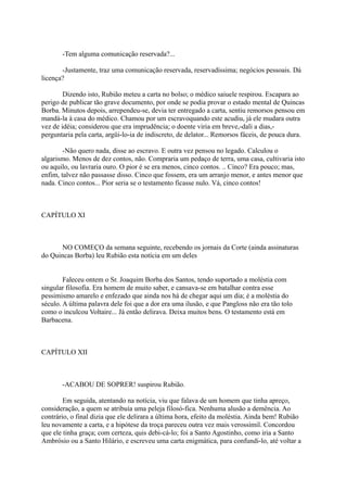 -Tem alguma comunicação reservada?...
-Justamente, traz uma comunicação reservada, reservadíssima; negócios pessoais. Dá
licença?
Dizendo isto, Rubião meteu a carta no bolso; o médico saiuele respirou. Escapara ao
perigo de publicar tão grave documento, por onde se podia provar o estado mental de Quincas
Borba. Minutos depois, arrependeu-se, devia ter entregado a carta, sentiu remorsos pensou em
mandá-la à casa do médico. Chamou por um escravoquando este acudiu, já ele mudara outra
vez de idéia; considerou que era imprudência; o doente viria em breve,-dali a dias,perguntaria pela carta, argüi-lo-ia de indiscreto, de delator... Remorsos fáceis, de pouca dura.
-Não quero nada, disse ao escravo. E outra vez pensou no legado. Calculou o
algarismo. Menos de dez contos, não. Compraria um pedaço de terra, uma casa, cultivaria isto
ou aquilo, ou lavraria ouro. O pior é se era menos, cinco contos. .. Cinco? Era pouco; mas,
enfim, talvez não passasse disso. Cinco que fossem, era um arranjo menor, e antes menor que
nada. Cinco contos... Pior seria se o testamento ficasse nulo. Vá, cinco contos!

CAPÍTULO XI

NO COMEÇO da semana seguinte, recebendo os jornais da Corte (ainda assinaturas
do Quincas Borba) leu Rubião esta notícia em um deles
Faleceu ontem o Sr. Joaquim Borba dos Santos, tendo suportado a moléstia com
singular filosofia. Era homem de muito saber, e cansava-se em batalhar contra esse
pessimismo amarelo e enfezado que ainda nos há de chegar aqui um dia; é a moléstia do
século. A última palavra dele foi que a dor era uma ilusão, e que Pangloss não era tão tolo
como o inculcou Voltaire... Já então delirava. Deixa muitos bens. O testamento está em
Barbacena.

CAPÍTULO XII

-ACABOU DE SOPRER! suspirou Rubião.
Em seguida, atentando na notícia, viu que falava de um homem que tinha apreço,
consideração, a quem se atribuía uma peleja filosó-fica. Nenhuma alusão a demência. Ao
contrário, o final dizia que ele delirara a última hora, efeito da moléstia. Ainda bem! Rubião
leu novamente a carta, e a hipótese da troça pareceu outra vez mais verossímil. Concordou
que ele tinha graça; com certeza, quis debi-cá-lo; foi a Santo Agostinho, como iria a Santo
Ambrósio ou a Santo Hilário, e escreveu uma carta enigmática, para confundi-lo, até voltar a

 