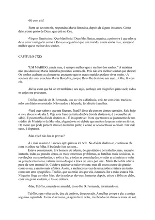 -Só com ele?
-Nem sei se com ele, respondeu Maria Benedita, depois de alguns instantes. Gosto
dele, como gosto de Deus, que está no Céu.
-Virgem Santíssima! Que blasfêmia! Duas blasfêmias, menina; a primeira é que não se
deve amar a ninguém como a Deus,-a segunda é que um marido, ainda sendo mau, sempre é
melhor que o melhor dos sonhos.
CAPÍTULO CXIX
"UM MARIDO, ainda mau, é sempre melhor que o melhor dos sonhos." A máxima
não era idealista; Maria Benedita protestou contra ela. Pois não era melhor sonhar que chorar?
Os sonhos acabam ou alteram-se, enquanto que os maus maridos podem viver muito.-.A
senhora diz isso, concluiu Maria Benedita, porque Deus lhe destinou um anjo... Olhe, lá vem
ele.
-Deixe estar que há de ter também o seu anjo, conheço um magnífico para você; todos
os anjos me procuram.
Teófilo, marido de D. Fernanda, que as vira a distância, veio ter com elas; trazia na
mão um diário amarrotado. Não saudou a hóspede; foi direito à mulher.
-Você quer saber o que me fizeram, Nanã? disse ele com os dentes cerrados. Saiu hoje
o meu discurso do dia 5. Veja esta frase eu tinha ditoNa dúvida abstém-te, é o conselho do
sábio. E puseramNa dívida abstém-te... É insuportável! Nota que tratava-se justamente de um
crédito do Ministério da Marinha, alegando-se no debate que muitas despesas estavam feitas.
De modo que pode parecer chulice da minha parte; é como se aconselhasse o calote. Em todo
caso, é disparate.
-Mas você não leu as provas?
-Li, mas o autor é o menos apto para as ler bem. Na dívida abstém-te, continuou ele
com os olhos na folha. E bufando-Isto só com...
Estava consternado. Era homem de talento, de gravidade e de trabalho; mas, naquele
instante, todas as grandes obras, os mais temerosos problemas, as batalhas mais decisivas, as
revoluções mais profundas, o sol e a lua, e todas as constelações, e todas as alimárias e todas
as gerações humanas, valiam menos do que a troca de um u por um i. Maria Benedita olhava
para ele sem entendê-lo. Cuidava padecer a maior tristura; mas ali estava outra tão grande
como a sua, e muito mais aflitiva. Assim, a melancolia roaz de uma pobre criatura era tanto
como um erro tipográfico. Teófilo, que só então deu por ela, estendeu-lhe a mão; estava fria.
Ninguém finge as mãos frias; devia padecer deveras. Instantes depois, atirou a folha ao chão,
com um gesto violento, e foi-se embora.
-Mas, Teófilo, emenda-se amanhã, disse-lhe D. Fernanda, levantando-se.
Teófilo, sem voltar atrás, deu de ombros, desesperado. A mulher correu a ele; a amiga
seguiu-a espantada. Ficou só o banco, já agora livre delas, recebendo em cheio os raios do sol,

 