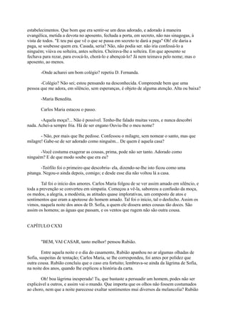 estabelecimentos. Que bom que era sentir-se um deus adorado, e adorado à maneira
evangélica, metida a devota no aposento, fechada a porta, em secreto, não nas sinagogas, à
vista de todos. "E teu pai que vê o que se passa em secreto te dará a paga" Oh! ele daria a
paga, se soubesse quem era. Casada, seria? Não, não podia ser. não iria confessá-lo a
ninguém; viúva ou solteira, antes solteira. Cheirava-lhe a solteira. Em que aposento se
fechava para rezar, para evocá-lo, chorá-lo e abençoá-lo? Já nem teimava pelo nome; mas o
aposento, ao menos.
-Onde acharei um bom colégio? repetiu D. Fernanda.
-Colégio? Não sei; estou pensando na desconhecida. Compreende bem que uma
pessoa que me adora, em silêncio, sem esperanças, é objeto de alguma atenção. Alta ou baixa?
-Maria Benedita.
Carlos Maria estacou o passo.
-Aquela moça?... Não é possível. Tenho-lhe falado muitas vezes, e nunca descobri
nada. Achei-a sempre fria. Há de ser engano Ouviu-lhe o meu nome?
- Não, por mais que lhe pedisse. Confessou o milagre, sem nomear o santo, mas que
milagre! Gabe-se de ser adorado como ninguém... De quem é aquela casa?
-Você costuma exagerar as cousas, prima, pode não ser tanto. Adorado como
ninguém? E de que modo soube que era eu?
-Teófilo foi o primeiro que descobriu- ela, dizendo-se-lhe isto ficou como uma
pitanga. Negou-o ainda depois, comigo; e desde esse dia não voltou lá a casa.
Tal foi o início dos amores. Carlos Maria folgou de se ver assim amado em silêncio, e
toda a prevenção se converteu em simpatia. Começou a vê-la, saboreou a confusão da moça,
os medos, a alegria, a modéstia, as atitudes quase implorativas, um composto de atos e
sentimentos que eram a apoteose do homem amado. Tal foi o início, tal o desfecho. Assim os
vimos, naquela noite dos anos de D. Sofia, a quem ele dissera antes cousas tão doces. São
assim os homens; as águas que passam, e os ventos que rugem não são outra cousa.
CAPÍTULO CXXI
"BEM, VAI CASAR, tanto melhor! pensou Rubião.
Entre aquela noite e o dia do casamento, Rubião apanhou no ar algumas olhadas de
Sofia, suspeitas de tentação; Carlos Maria, se lhe correspondeu, foi antes por polidez que
outra cousa. Rubião concluiu que o caso era fortuito; lembrava-se ainda da lágrima de Sofia,
na noite dos anos, quando lhe explicou a história da carta.
Oh! boa lágrima inesperada! Tu, que bastaste a persuadir um homem, podes não ser
explicável a outros, e assim vai o mundo. Que importa que os olhos não fossem costumados
ao choro, nem que a noite parecesse exaltar sentimentos mui diversos da melancolia? Rubião

 