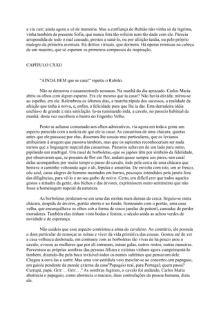 a viu cair; ainda agora a vê de memória. Mas a confiança de Rubião não vinha só da lágrima,
vinha também da presente Sofia, que nunca fora tão solícita nem tão dada com ele. Parecia
arrependida de todo o mal causado, prestes a saná-lo, ou por afeição tardia, ou pelo próprio
malogro da primeira aventura. Há delitos virtuais, que dormem. Há óperas remissas na cabeça
de um maestro, que só esperam os primeiros compassos da inspiração.
CAPÍTULO CXXII
"AINDA BEM que se casa!" repetiu o Rubião.
Não se demorou o casamentotrês semanas. Na manhã do dia aprazado. Carlos Maria
abriu os olhos com algum espanto. Era ele mesmo que ia casar? Não havia dúvida; mirou-se
ao espelho, era ele. Relembrou os últimos dias, a marcha rápida dos sucessos, a realidade da
afeição que tinha à noiva, e, enfim, a felicidade pura que lhe ia dar. Esta derradeira idéia
enchia-o de grande e rara satisfação. Ia-as ruminando inda, a cavalo, no passeio habitual da
manhã; desta vez escolhera o bairro do Engenho Velho.
Posto se achasse costumado aos olhos admirativos, via agora em toda a gente um
aspecto parecido com a notícia de que ele ia casar. As casuarinas de uma chácara, quietas
antes que ele passasse por elas, disseram-lhe cousas mui particulares, que os levianos
atribuiriam à aragem que passava também, mas que os sapientes reconheceriam ser nada
menos que a linguagem nupcial das casuarinas. Pássaros saltavam de um lado para outro,
pipilando um madrigal. Um casal de borboletas,-que os japões têm por símbolo da fidelidade,
por observarem que, se pousam de flor em flor, andam quase sempre aos pares,-um casal
delas acompanhou por muito tempo o passo do cavalo, indo pela cerca de uma chácara que
beirava o caminho volteando aqui e ali, lépidas e amarelas. De envolta com isto, um ar fresco,
céu azul, caras alegres de homens montados em burros, pescoços estendidos pela janela fora
das diligências, para vê-lo e ao seu garbo de noivo. Certo, era difícil crer que todos aqueles
gestos s atitudes da gente, dos bichos e das árvores, exprimissem outro sentimento que não
fosse a homenagem nupcial da natureza.
As borboletas perderam-se em uma das moitas mais densas da cerca. Seguiu-se outra
chácara, despida de árvores, portão aberto e ao fundo, fronteando com o portão, uma casa
velha, que encarquilhava os olhos sob a forma de cinco janelas de peitoril, cansadas de perder
moradores. Também elas tinham visto bodas e festins; o século ainda as achou verdes de
novidade e de esperança.
Não cuideis que esse aspecto contristou a alma do cavaleiro. Ao contrário, ele possuía
o dom particular de remoçar as ruínas e viver da vida primitiva das cousas. Gostou até de ver
a casa velhusca desbotada, em contraste com as borboletas tão vivas de há pouco arou o
cavalo; evocou as mulheres que por ali entraram, outras galas, outros rostos, outras maneiras.
Porventura as próprias sombras das pessoas felizes e extintas vinham agora cumprimentá-lo
também, dizendo-lhe pela boca invisível todos os nomes sublimes que pensavam dele.
Chegou a ouvi-las e sorrir. Mas uma voz estrídula veio mesclar-se ao concerto;-um papagaio,
em gaiola pendente da parede externa da casa"Papagaio real, para Portugal; quem passa?
Currupá, papá. Grrr. . . Grrr. . ." As sombras fugiram, o cavalo foi andando, Carlos Maria
aborrecia o papagaio, como aborrecia o macaco, duas contrafações da pessoa humana, dizia
ele.

 