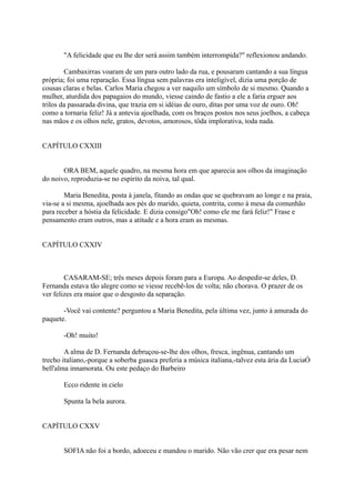 "A felicidade que eu lhe der será assim também interrompida?" reflexionou andando.
Cambaxirras voaram de um para outro lado da rua, e pousaram cantando a sua língua
própria; foi uma reparação. Essa língua sem palavras era inteligível, dizia uma porção de
cousas claras e belas. Carlos Maria chegou a ver naquilo um símbolo de si mesmo. Quando a
mulher, aturdida dos papagaios do mundo, viesse caindo de fastio a ele a faria erguer aos
trilos da passarada divina, que trazia em si idéias de ouro, ditas por uma voz de ouro. Oh!
como a tornaria feliz! Já a antevia ajoelhada, com os braços postos nos seus joelhos, a cabeça
nas mãos e os olhos nele, gratos, devotos, amorosos, tôda implorativa, toda nada.
CAPÍTULO CXXIII
ORA BEM, aquele quadro, na mesma hora em que aparecia aos olhos da imaginação
do noivo, reproduzia-se no espírito da noiva, tal qual.
Maria Benedita, posta à janela, fitando as ondas que se quebravam ao longe e na praia,
via-se a si mesma, ajoelhada aos pés do marido, quieta, contrita, como à mesa da comunhão
para receber a hóstia da felicidade. E dizia consigo"Oh! como ele me fará feliz!" Frase e
pensamento eram outros, mas a atitude e a hora eram as mesmas.
CAPÍTULO CXXIV

CASARAM-SE; três meses depois foram para a Europa. Ao despedir-se deles, D.
Fernanda estava tão alegre como se viesse recebê-los de volta; não chorava. O prazer de os
ver felizes era maior que o desgosto da separação.
-Você vai contente? perguntou a Maria Benedita, pela última vez, junto à amurada do
paquete.
-Oh! muito!
A alma de D. Fernanda debruçou-se-lhe dos olhos, fresca, ingênua, cantando um
trecho italiano,-porque a soberba guasca preferia a música italiana,-talvez esta ária da LuciaÓ
bell'alma innamorata. Ou este pedaço do Barbeiro
Ecco ridente in cielo
Spunta la bela aurora.
CAPÍTULO CXXV
SOFIA não foi a bordo, adoeceu e mandou o marido. Não vão crer que era pesar nem

 