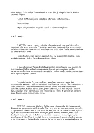 rir-se do logro. Pobre amigo! Estava são,- são e morto. Sim, já não padecia nada. Vendo o
cachorro, suspirou
-Coitado do Quincas Borba! Se pudesse saber que o senhor morreu . . .
Depois, consigo
"Agora, que já acabou a obrigação, vou dá-lo à comadre Angélica".

CAPÍTULO XIII

A NOTÍCIA correra a cidade; o vigário, o farmacêutico da casa, o mé-dico, todos
mandaram saber se era verdadeira. O agente do correio que a lera nas folhas, trouxe em mão
própria ao Rubião uma carta que viera na mala para ele; podia ser do finado, conquanto a letra
do sobrescrito fosse outra.
-Então afinal o homem espichou a canela? disse ele, enquanto Rubião abria a carta,
corria à assinatura e liaBrás Cubas. Era um simples bilhete

O meu pobre amigo Quincas Borba faleceu ontem em minha casa, onde apareceu há
tempos esfrangalhado e sórdidofrutos da doença. Antes de morrer pediu-me que lhe
escrevesse, que lhe desse particularmente esta notícia, e muitos agradecimentos; que o resto se
faria, segundo as praxes do foro.

Os agradecimentos fizeram empalidecer o professor; mas as praxes do foro
restituíram-lhe o sangue. Rubião fechou a carta sem dizer nada; o agente falou de uma cousa e
outra, depois saiu. Rubião ordenou a um escravo que levasse o cachorro de presente à
comadre Angélica, dizendo-lhe que, como gostava de bichos, lá ia mais um; que o tratasse
bem, porque ele estava acostumado a isso; finalmente que o nome do cachorro era o mesmo
que o do dono, agora morto, Quincas Borba.
CAPÍTULO XIV
QUANDO o testamento foi aberto, Rubião quase caiu para trás. Adivinhais por quê.
Era nomeado herdeiro universal do testador. Não cinco, nem dez, nem vinte contos, mas tudo,
o capital inteiro, especificados os bens, casas na Corte, uma em Barbacena, escravos, apólices,
ações do Banco do Brasil e de outras instituições, jóias, dinheiro amoedado, livros,-tudo
finalmente passava às mãos do Rubião, sem desvios, sem deixas a nenhuma pessoa, nem
esmolas, nem dívidas. Uma só condição havia no testamento, a de guardar o herdeiro consigo
o seu pobre cachorro Quincas Borba, nome que lhe deu por motivo da grande afeição que lhe

 