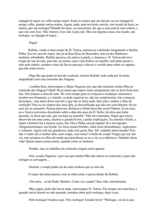 impagável major, ao velho amigo major. Eram os nomes que me davam; eu era impagável,
amigo velho, grande outros nomes. Agora, nada, nem um triste convite, um recado de boca, ao
menos, por um moleque"Nhanhã faz anos, ou casa prima, diz que a casa está às suas ordens, e
que vão com luxo. Não iríamos; luxo não é para nós. Mas era alguma cousa, era recado, um
moleque, ao impagável major...
-Papai!
Rubião, vendo a intervenção de D. Tonica, animou-se a defender longamente a família
Palha. Era em casa do major, não já na Rua Dous de Dezembro, mas na dos Barbonos,
modesto sobradinho. Rubião passava, ele estava à janela, e chamou-o. D. Tonica não teve
tempo de sair da sala, para dar, ao menos, uma vista d'olhos ao espelho; mal pôde passar a
mão pelo cabelo, compor o laço de fita ao pescoço e descer o vestido para cobrir os sapatos,
que não eram novos.
-Digo-lhe que pode ter havido confusão, insistiu Rubião; tudo anda por lá muito
atrapalhado com esta comissão das Alagoas.
- Lembra bem, interrompeu o Major Siqueira; por que não meteram minha filha na
comissão das Alagoas? Qual! Há já muito que reparo nisto; antigamente não se fazia festa sem
nós. Nós éramos a alma de tudo. De certo tempo para cá começou a mudança; entraram a
receber-nos friamente, e o marido, se pode esquivar-se, não me cumprimenta. Isto começou
há tempos ; mas antes disso sem nós é que não se fazia nada. Que está o senhor a falar de
confusão? Pois se na véspera dos anos dela, já desconfiando que não nos convidariam, fui ter
com ele ao armazém. Poucas palavras, disfarçava Afinal disse-lhe assim"Ontem, lá em casa,
eu e Tonica estivemos discutindo sobre a data dos anos de D. Sofia; ela dizia que tinha
passado, eu disse que não, que era hoje ou amanhã." Não me respondeu, fingiu que estava
absorvido em uma conta, chamou o guarda-livros, e pediu explicações. Eu entendi o bicho, e
repeti a história fez a mesma cousa. Saí. Ora o Palha, um pé-rapado! Já o envergonho.
Antigamentemajor, um brinde. Eu fazia muitos brindes, tinha certo desembaraço. Jogávamos
o voltarete. Agora está nas grandezas; anda com gente fina. Ah! vaidades deste mundo! Pois
não vi outro dia a mulher dele, num coupé, com outra? A Sofia de coupé! Fingiu que me não
via, mas arranjou os olhos de modo que percebesse se eu a via, se a admirava. Vaidades desta
vida! Quem nunca comeu azeite, quando come se lambuza.
-Perdão, mas os trabalhos da comissão exigem certo aparato
-Sim, acudiu Siqueira, é por isso que minha filha não entrou na comissão; é para não
estragar as carruagens. ..
-Demais, o coupé podia ser da outra senhora que ia com ela.
O major deu dous passos, com as mãos atrás, e parou diante de Rubião.
- Da outra... ou do Padre Mendes. Como vai o padre? Boa vida, naturalmente.
-Mas, papai, pode não haver nada, interrompeu D. Tonica. Ela sempre me trata bem, e
quando estive doente no mês passado, mandou saber pelo moleque, duas vezes.
-Pelo moleque! bradou o pai. Pelo moleque! Grande favor! "Moleque, vai ali à casa

 