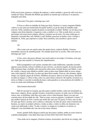 Sofia era já outra; passara a vertigem da empresa, o ardor sonhado, o gosto de subir com ele a
estrada da Tijuca. Dizendo-lhe Rubião que pediria ao marido que a deixasse ir ao passeio,
redargüiu sem alma.
-Está tonto! Fica para o domingo que vem!
E fixou os olhos no trabalho de linha que fazia,-frioleira é o nome,-enquanto Rubião
voltava os seus para um trechozinho de jardim mofino, ao pé da saleta de trabalho onde
estavam. Sofia, sentada no angulo da janela, ia meneando os dedos. Rubião viu em duas rosas
vulgares uma festa imperial, e esqueceu a sala, a mulher e a si. Não se pode dizer, ao certo,
que tempo estiveram assim calados, alheios e remotos um do outro. Foi uma criada que os
despertou, trazendo-lhes café. Bebido o café, Rubião concertou as barbas, tirou o relógio e
despediu-se. Sofia, que espreitava a saída, ficou satisfeita, mas encobriu o gosto com o
espanto.
-Já!
-Devo estar com um sujeito antes das quatro horas, explicou Rubião. Estamos
entendidos; passeio de amanhã gorado. Vou mandar desavisar os cavalos. Mas será certo no
domingo que vem?
-Certo, certo, não posso afirmar; mas resolvendo-se em tempo o Cristiano, creio que
sim. Sabe que meu marido é o homem dos impedimentos.
Sofia acompanhou-o até à porta, estendeu-lhe a mão indiferente, espondeu sorrindo
alguma cousa chocha, tornou à salinha em que estivera,- ao mesmo angulo, da mesma janela.
Não continuou logo o trabalho, pôs uma perna sobre outra, fazendo descer, por hábito, a saia
do vestido, e lançou uma olhada ao jardim, onde as duas rosas tinham dado ao nosso amigo
uma visão imperial. Sofia não viu mais que duas flores mudas. Fitou-as, não obstante, algum
tempo; em seguida, pegou da frioleira, trabalhou um pouco, deteve-se outro pouco, deixando
as mãos no regaço; e voltou à obra, outra vez, para tornar a deixá-la. De repente, levantou-se e
atirou as linhas e a navette à cestinha de junco, onde guardava os seus pretextos de trabalho. A
cesta era ainda uma lembrança de Rubião.
-Que homem aborrecido!
Dali foi encostar-se à janela, que dava para o jardim mofino, onde iam murchando as
duas rosas vulgares. Rosas, quando recentes, im-portam-se pouco ou nada com as Góleras dos
outros; mas, se definham, tudo lhes serve para vexar a alma humana. Quero crer que este
costume nasce da brevidade da vida. "Para as rosas, escreveu alguém, o jardineiro é eterno." E
que melhor maneira de ferir o eterno que mofar das suas iras? Eu passo, tu ficas; mas eu não
fiz mais que florir e aromar, servi a donas e a donzelas, fui letra de amor, ornei a botoeira dos
homens, ou expiro no próprio arbusto, e todas as mãos, e todos os olhos me trataram e me
viram com admiração e afeto. Tu não, ó eterno; tu zangas-te, tu padeces, tu choras, tu
afligeste! a tua eternidade não vale um só dos meus minutos.
Assim, quando Sofia chegou à janela que dava para o jardim, ambas as rosas riram-se
a pétalas despregadas. Uma delas disse que era bem feito! bem feito! bem feito!
-Tens razão em te zangares, formosa criatura, acrescentou, mas há de ser contigo, não

 