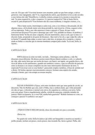 com ele. Ele que vale? Um triste homem sem encantos, pode ser que bom amigo, e talvez
generoso, mas repugnante, não? E tu, requestada de outros, que demônio te leva a dar ouvidos
a esse intruso da vida? Humilha-te, ó soberba criatura, porque és tu mesma a causa do teu
mal. Tu juras esquecê-lo, e não o esqueces. E é preciso esquecê-lo? Não te basta fitá-lo,
escutá-lo, para desprezá-lo? Esse homem não diz cousa nenhuma, ó singular criatura, e tu...
-Não é tanto assim, interrompeu a outra rosa, com a voz irônica e descansada; ele diz
alguma cousa, e di-la desde muito sem dessa prendê-la, nem trocá-la; é firme, esquece a dor,
crê na esperança. Toda a sua vida amorosa é como o passeio à Tijuca, de que vocês
conversavam há pouco"Fica para o domingo que vem!" Eia, piedade ao menos; sê piedosa, ó
boníssima Sofia! Se hás de amar a alguém, fora do matrimônio, ama-o a ele, que te ama e é
discreto Anda, arrepende-te do gesto de há pouco . Que mal te fez ele, e que culpa lhe cabe se
és bonita? E quando haja culpa, a cesta é que a não tem, só porque ele a comprou, e menos
ainda as linhas e a navette que tu mesma mandaste comprar pela criada. Tu és má, Sofia, és
injusta...
CAPÍTULO CXLII
SOFIA deixou-se estar ouvindo, ouvindo... Interrogou outras plantas, e não lhe
disseram cousa diferente. Há desses acertos maravilhosos Quem conhece o solo e o subsolo
da vida, sabe muito bem que um trecho de muro, um banco, um tapete, um guarda-chuva, são
ricos de idéias ou de sentimentos, quando nós também o somos, e que as reflexões de parceria
entre os homens e as cousas compõem um dos mais interessantes fenômenos da terra. A
expressão"Conversar com os seus botões", parecendo simples metáfora, é frase de sentido real
e direto. Os botões operam sincronicamente conosco; formam uma espécie de senado,
cômodo e barato, que vota sempre as nossas moções.
CAPÍTULO CXLIII
FEZ-SE O PASSEIO à Tijuca, sem outro incidente mais que uma queda do cavalo, ao
descerem. Não foi Rubião que caiu, nem o Palha, mas a senhora deste, que vinha pensando
em não sei que, e chicoteou o animal com raiva; ele espantou-se e deitou-a em terra. Sofia
caiu com graça. Estava singularmente esbelta, vestida de amazona, corpinho tentador de
justeza. Otelo exclamaria, se a visse"Oh! minha bela guerreira!" Rubião limitara-se a isto, ao
começar o passeio"A senhora é um anjo!"
CAPÍTULO CXLIV
- FIQUEI COM O JOELHO dorido, disse ela entrando em casa e coxeando.
-Deixa ver.
No quarto de vestir, Sofia levantou o pé sobre um banquinho e mostrou ao marido o
joelho pisado; inchara um pouco, muito pouco, mas tocando-lhe, fazia-a gemer. Palha, não

 